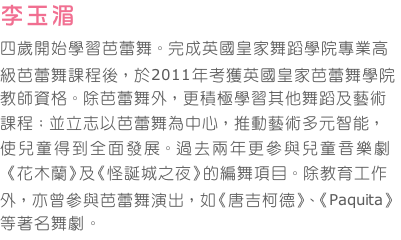 李玉湄
四歲開始學習芭蕾舞。完成英國皇家舞蹈學院專業高級芭蕾舞課程後，於2011年考獲英國皇家芭蕾舞學院教師資格。除芭蕾舞外，更積極學習其他舞蹈及藝術課程；並立志以芭蕾舞為中心，推動藝術多元智能，使兒童得到全面發展。過去兩年更參與兒童音樂劇《花木蘭》及《怪誕城之夜》的編舞項目。除教育工作外，亦曾參與芭蕾舞演出，如《唐吉柯德》、《Paquita》等著名舞劇。