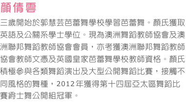 顏倩雲       
三歲開始於郭慧芸芭蕾舞學校學習芭蕾舞。顏氏獲取英語及公關系學士學位。現為澳洲舞蹈教師協會及澳洲聯邦舞蹈教師協會會員，亦考獲澳洲聯邦舞蹈教師協會教師文憑及英國皇家芭蕾舞學校教師資格。顏氏積極參與各類舞蹈演出及大型公開舞蹈比賽，接觸不同風格的舞種，2012年獲得第十四屆亞太區舞蹈比賽爵士舞公開組冠軍。