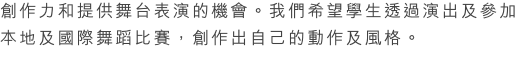 被邀請的。被取錄的學生必須在英國皇家芭蕾舞考試中獲得優秀的成績或由老師所挑選出來的。
Dance Team 讓學生認識不同風格的舞蹈，培養學生的創作力和提供舞台表演的機會。我們希望學生透過演出及參加本地及國際舞蹈比賽，創作出自己的動作及風格。