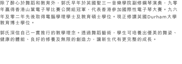 除了醉心於舞蹈和教育外，郭氏早年於英國聖三一音樂學院副修鋼琴演奏，九零年贏得香港山葉電子琴比賽公開組冠軍，代表香港參加國際性電子琴大賽。九六年及零二年先後取得電腦學理學士及教育碩士學位。現正修讀英國Durham大學教育博士學位。
郭氏深信自己一貫推行的教學理念。透過舞蹈藝術，學生可培養出優美的舞姿、健康的體能、良好的修養及無限的創造力，讓新生代有更完整的成長。