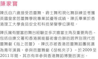 陳家寶    
陳氏自六歲接受芭蕾舞、爵士舞和現化舞訓練並考獲英國皇家芭蕾舞學院專業試優等成績。陳氏畢業於香港理工大學食品安全和科技榮譽學位課程。
陳氏擁有豐富的舞台經驗並多次擔當主角及重要角色。包括由康文署和香港展能藝術會合辦的跨界別現代芭蕾舞劇《指上芭蕾》。陳氏亦被香港芭蕾舞蹈團挑選為青年演員，參與芭蕾舞劇《胡桃夾子》。於2009至2011年間，其亦有幸參與香港舞蹈博覽的演出。