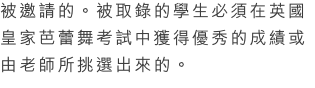 被邀請的。被取錄的學生必須在英國皇家芭蕾舞考試中獲得優秀的成績或由老師所挑選出來的。
Dance Team 讓學生認識不同風格的舞蹈，培養學生的創作力和提供舞台表演的機會。我們希望學生透過演出及參加本地及國際舞蹈比賽，創作出自己的動作及風格。